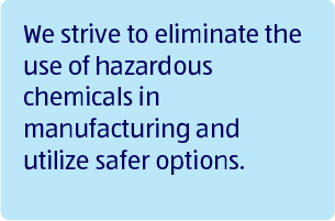 We strive to eliminate the use of hazardous chemicals in manufacturing and utilize safer options.