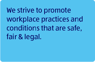 We strive to promote workplace practices and conditions that are safe, fair &amp; legal.