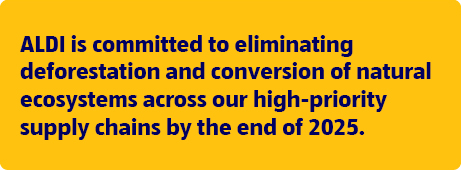 ALDI is committed to eliminating deforestation and conversion of natural ecosystems across our high-priority supply chains by the end of 20255